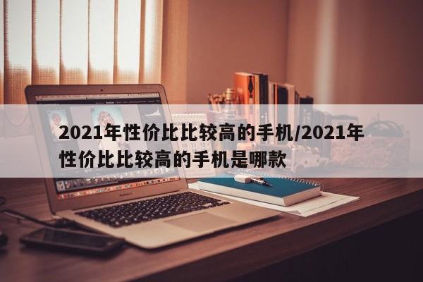 2021年性价比比较高的手机/2021年性价比比较高的手机是哪款