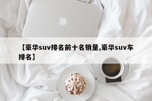 【豪华suv排名前十名销量,豪华suv车排名】