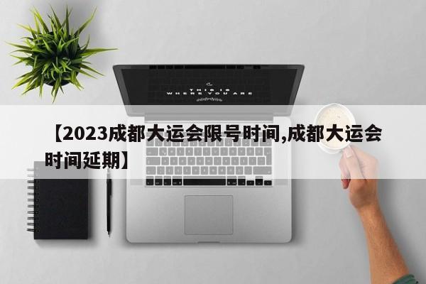【2023成都大运会限号时间,成都大运会时间延期】