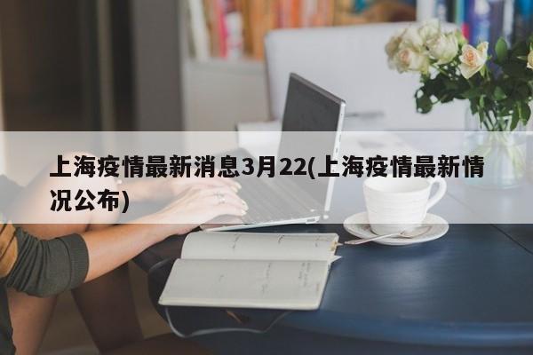 上海疫情最新消息3月22(上海疫情最新情况公布)