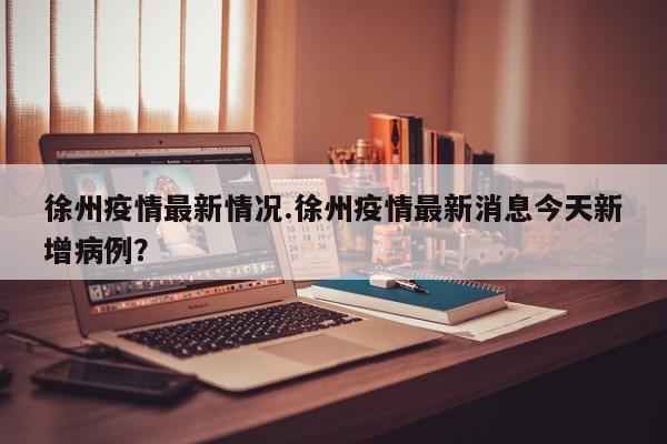 徐州疫情最新情况.徐州疫情最新消息今天新增病例?