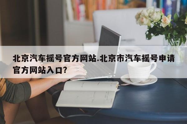 北京汽车摇号官方网站.北京市汽车摇号申请官方网站入口?