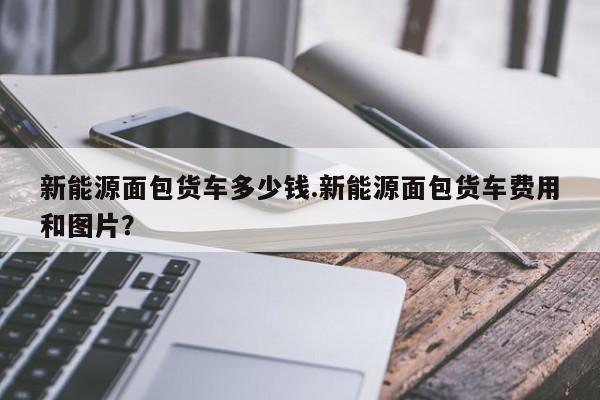 新能源面包货车多少钱.新能源面包货车费用和图片?