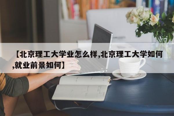 【北京理工大学业怎么样,北京理工大学如何,就业前景如何】