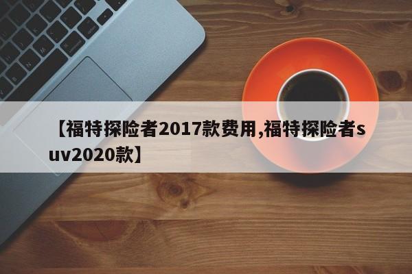 【福特探险者2017款费用,福特探险者suv2020款】