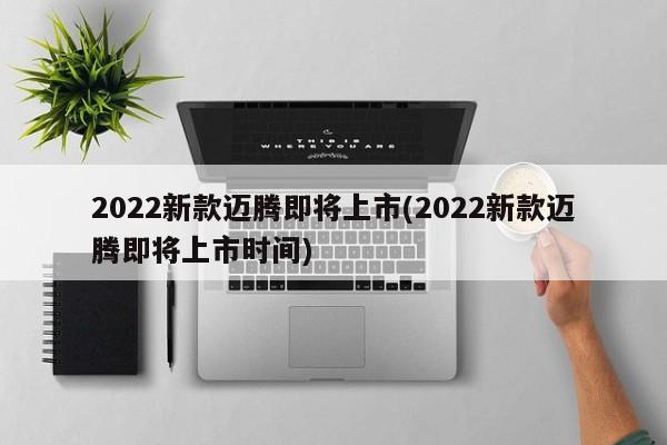 2022新款迈腾即将上市(2022新款迈腾即将上市时间)