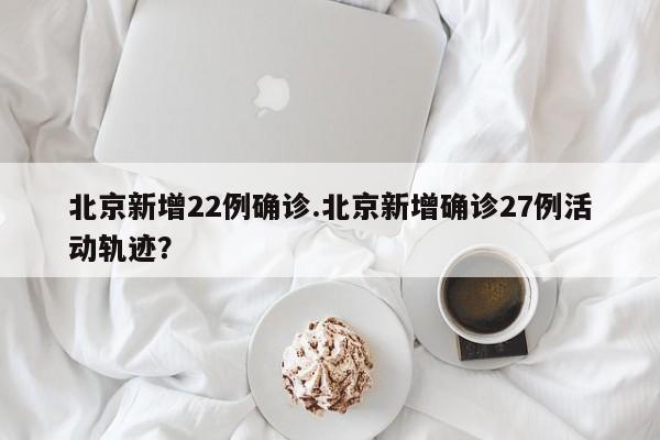 北京新增22例确诊.北京新增确诊27例活动轨迹?