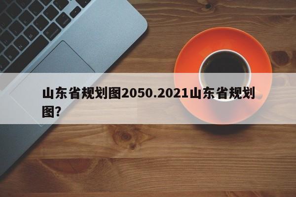 山东省规划图2050.2021山东省规划图?