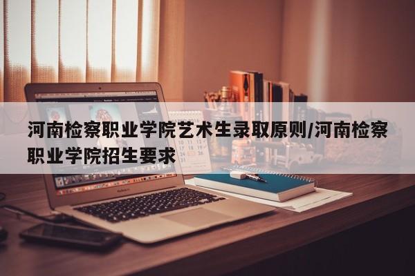 河南检察职业学院艺术生录取原则/河南检察职业学院招生要求