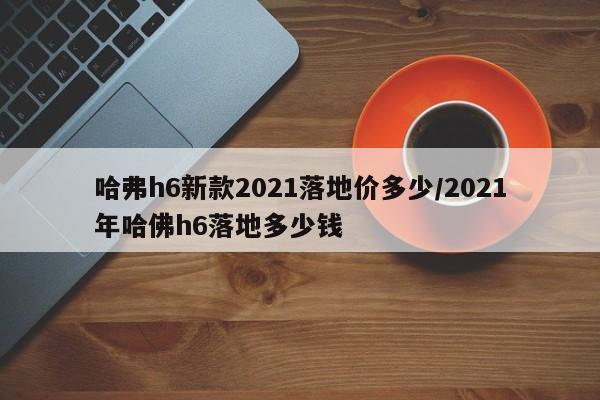 哈弗h6新款2021落地价多少/2021年哈佛h6落地多少钱