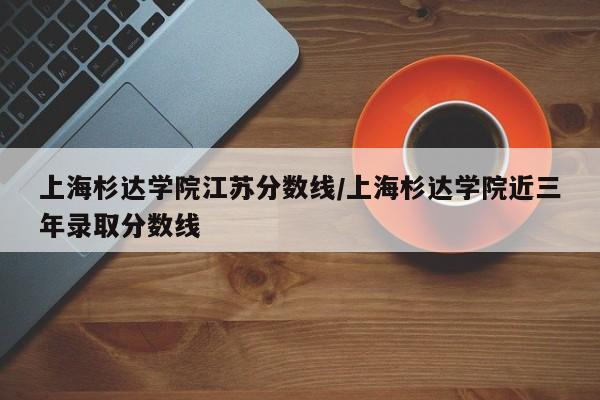 上海杉达学院江苏分数线/上海杉达学院近三年录取分数线