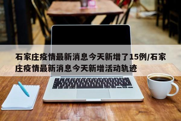 石家庄疫情最新消息今天新增了15例/石家庄疫情最新消息今天新增活动轨迹