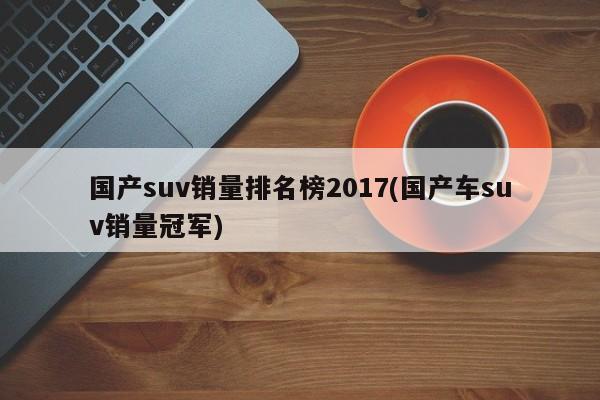 国产suv销量排名榜2017(国产车suv销量冠军)