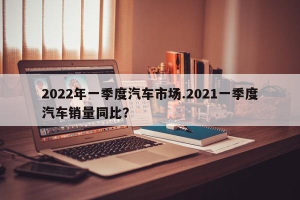 2022年一季度汽车市场.2021一季度汽车销量同比?