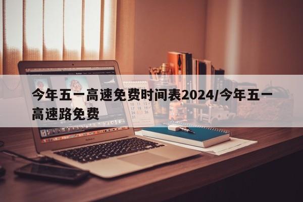 今年五一高速免费时间表2024/今年五一高速路免费