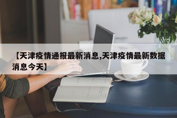 【天津疫情通报最新消息,天津疫情最新数据消息今天】