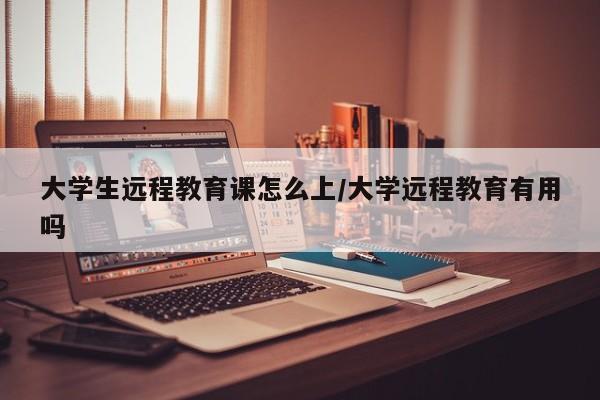 大学生远程教育课怎么上/大学远程教育有用吗