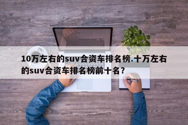 10万左右的suv合资车排名榜.十万左右的suv合资车排名榜前十名?