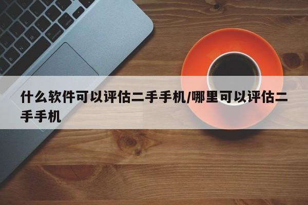 什么软件可以评估二手手机/哪里可以评估二手手机