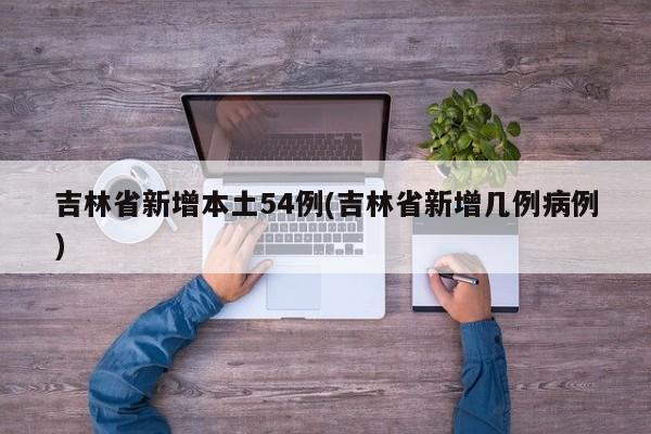 吉林省新增本土54例(吉林省新增几例病例)