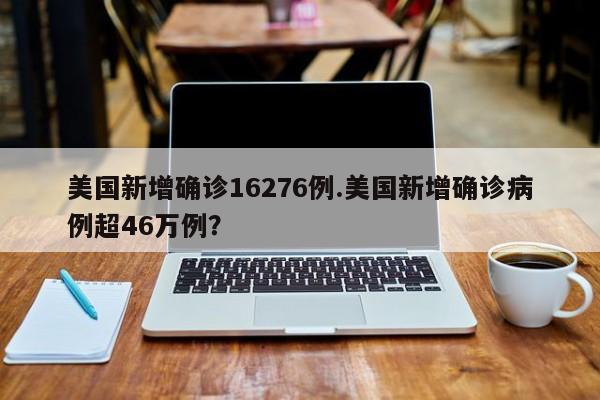 美国新增确诊16276例.美国新增确诊病例超46万例?