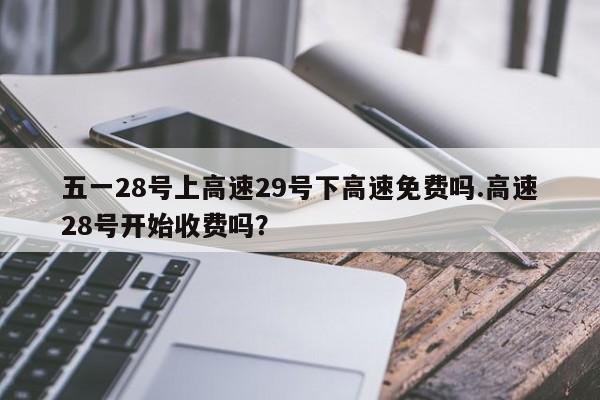 五一28号上高速29号下高速免费吗.高速28号开始收费吗?