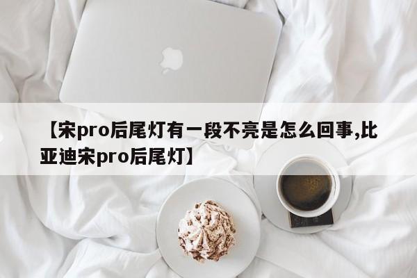 【宋pro后尾灯有一段不亮是怎么回事,比亚迪宋pro后尾灯】