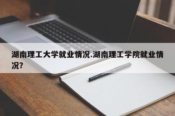 湖南理工大学就业情况.湖南理工学院就业情况?