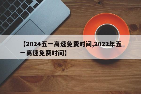 【2024五一高速免费时间,2022年五一高速免费时间】