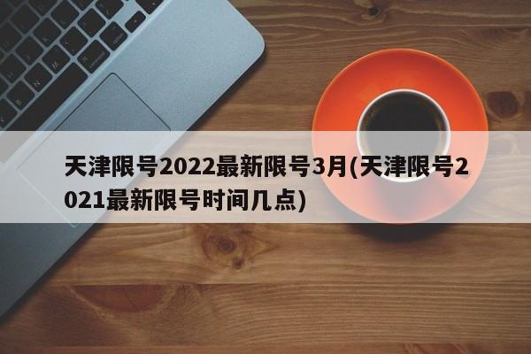 天津限号2022最新限号3月(天津限号2021最新限号时间几点)
