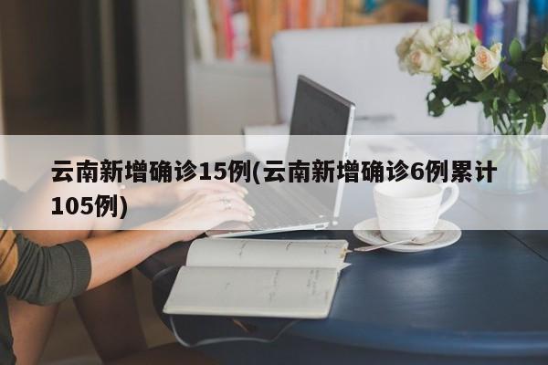 云南新增确诊15例(云南新增确诊6例累计105例)